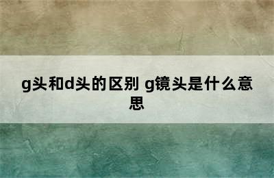 g头和d头的区别 g镜头是什么意思